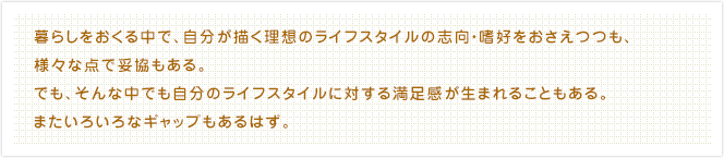 暮らしをおくる中で、自分が描く理想のライフスタイルの志向・嗜好をおさえつつも、様々な点で妥協もある。でも、そんな中でも自分のライフスタイルに対する満足感が生まれることもある。またいろいろなギャップもあるはず。